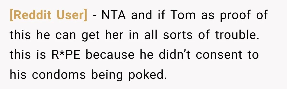 [Reddit User] − NTA and if Tom as proof of this he can get her in all sorts of trouble. this is R*PE because he didn’t consent to his condoms...