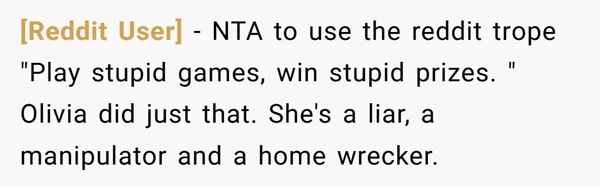 [Reddit User] − NTA to use the reddit trope "Play stupid games, win stupid prizes. " Olivia did just that. She's a liar, a manipulator and a home wrecker.