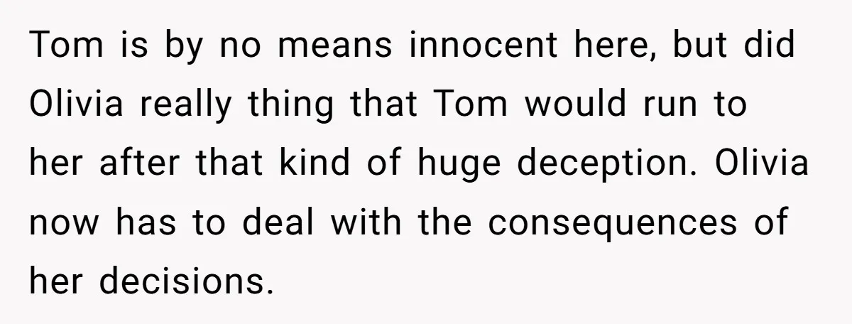 Tom is by no means innocent here, but did Olivia really thing that Tom would run to her after that kind of huge deception. Olivia now has to deal with...