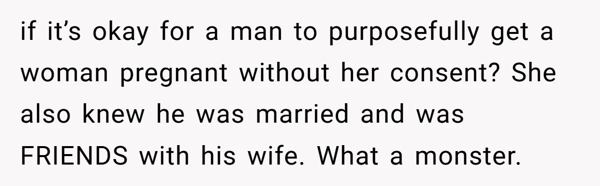 if it’s okay for a man to purposefully get a woman pregnant without her consent? She also knew he was married and was FRIENDS with his wife. What a monster.