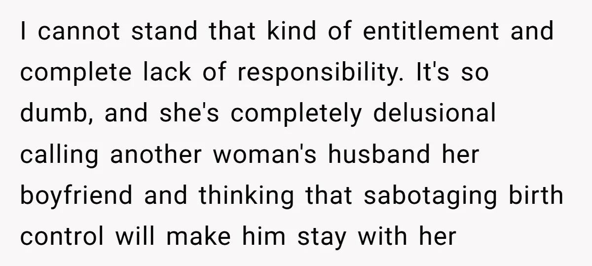 I cannot stand that kind of entitlement and complete lack of responsibility. It's so dumb, and she's completely delusional calling another woman's husband her boyfriend and thinking that sabotaging birth...