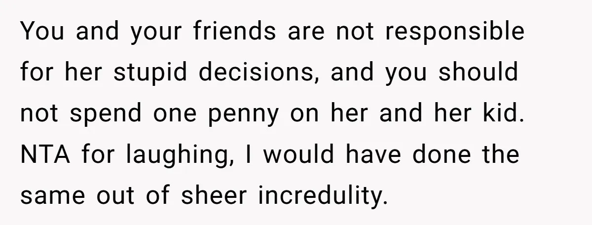 You and your friends are not responsible for her stupid decisions, and you should not spend one penny on her and her kid. NTA for laughing, I would have done...