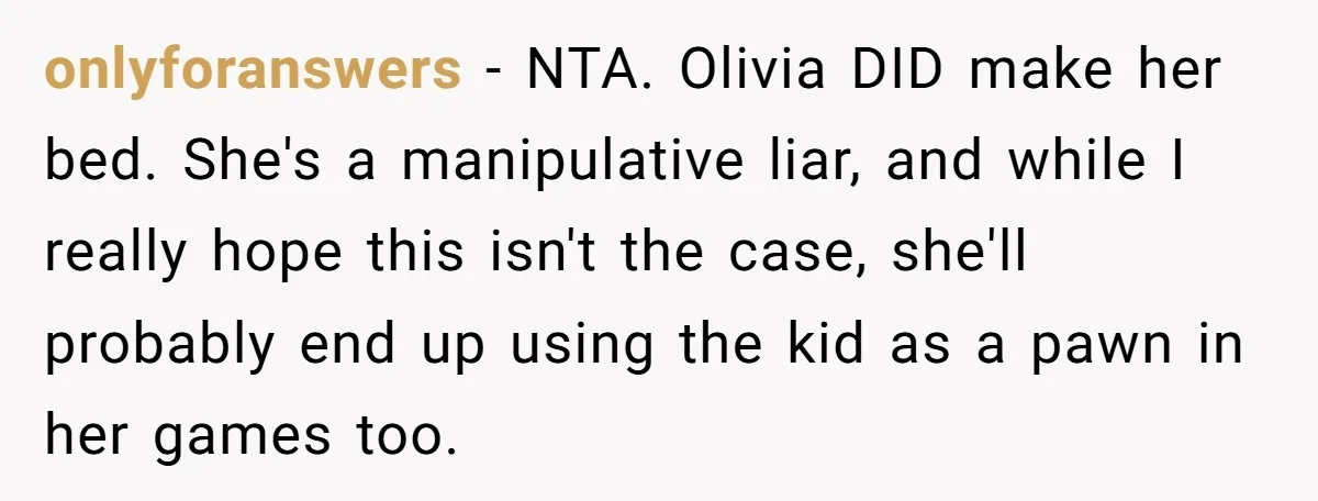 onlyforanswers − NTA. Olivia DID make her bed. She's a manipulative liar, and while I really hope this isn't the case, she'll probably end up using the kid as a...