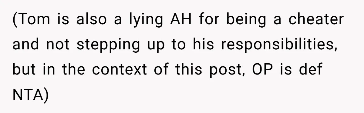 (Tom is also a lying AH for being a cheater and not stepping up to his responsibilities, but in the context of this post, OP is def NTA)