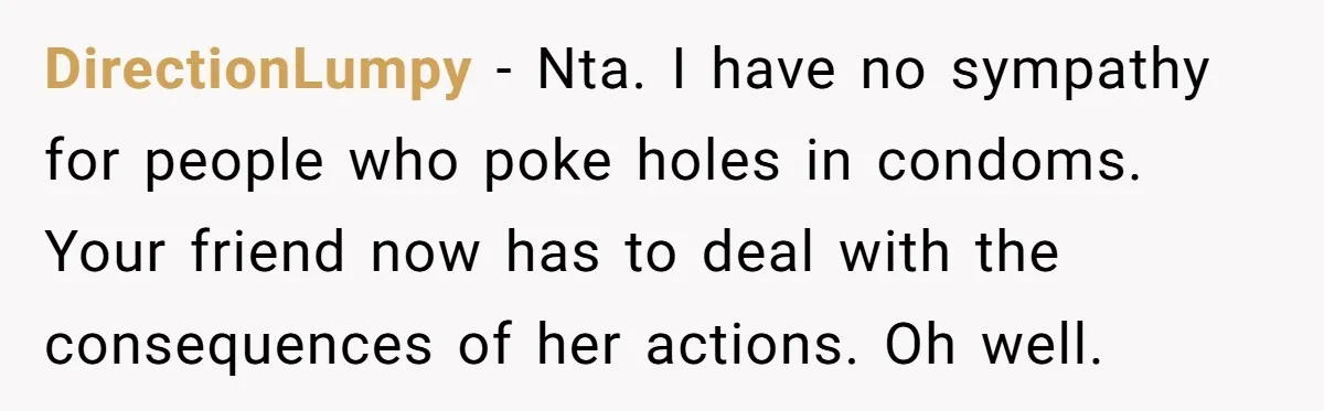 DirectionLumpy − Nta. I have no sympathy for people who poke holes in condoms. Your friend now has to deal with the consequences of her actions. Oh well.