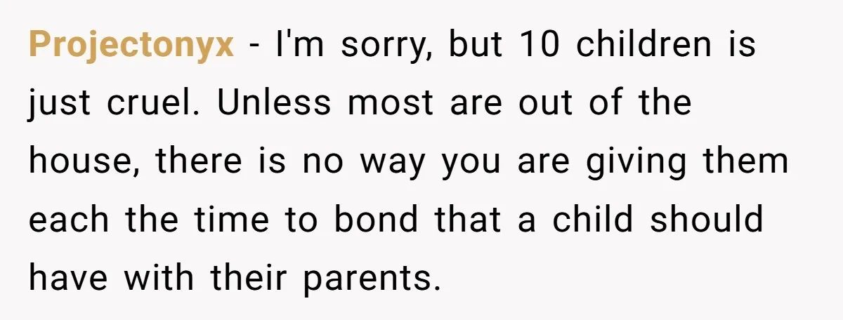 Projectonyx − I'm sorry, but 10 children is just cruel. Unless most are out of the house, there is no way you are giving them each the time to bond...