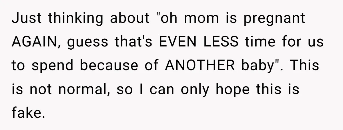 Just thinking about "oh mom is pregnant AGAIN, guess that's EVEN LESS time for us to spend because of ANOTHER baby". This is not normal, so I can only hope...