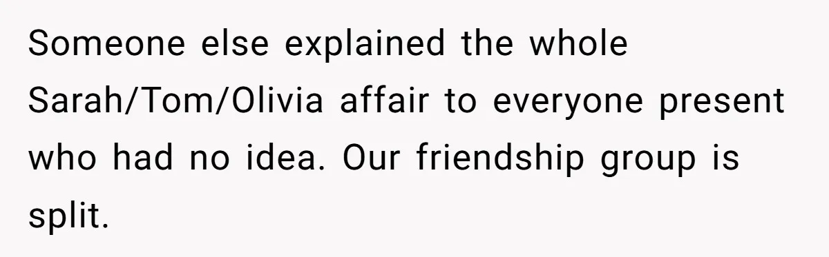 Someone else explained the whole Sarah/Tom/Olivia affair to everyone present who had no idea. Our friendship group is split.