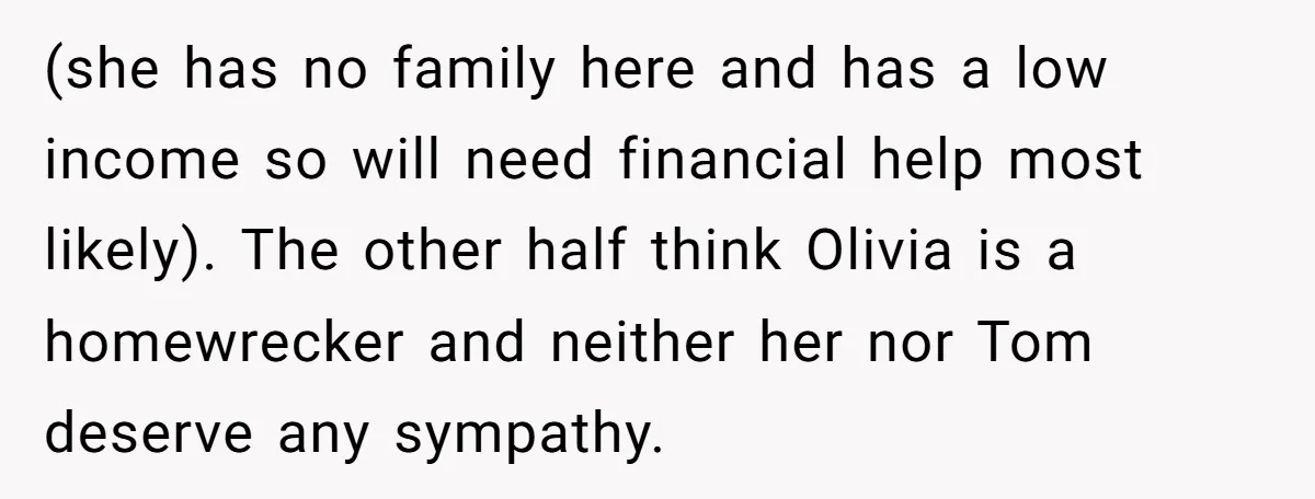 (she has no family here and has a low income so will need financial help most likely). The other half think Olivia is a homewrecker and neither her nor Tom...