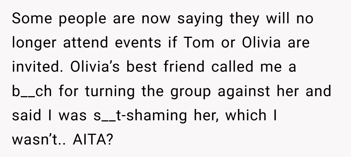 Some people are now saying they will no longer attend events if Tom or Olivia are invited. Olivia’s best friend called me a b__ch for turning the group against her...