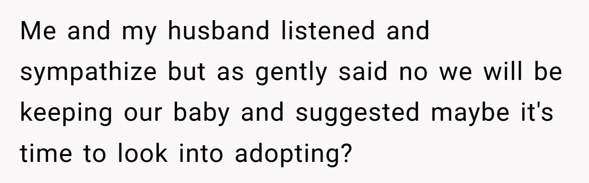 Me and my husband listened and sympathize but as gently said no we will be keeping our baby and suggested maybe it's time to look into adopting?
