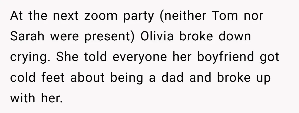 At the next zoom party (neither Tom nor Sarah were present) Olivia broke down crying. She told everyone her boyfriend got cold feet about being a dad and broke up...