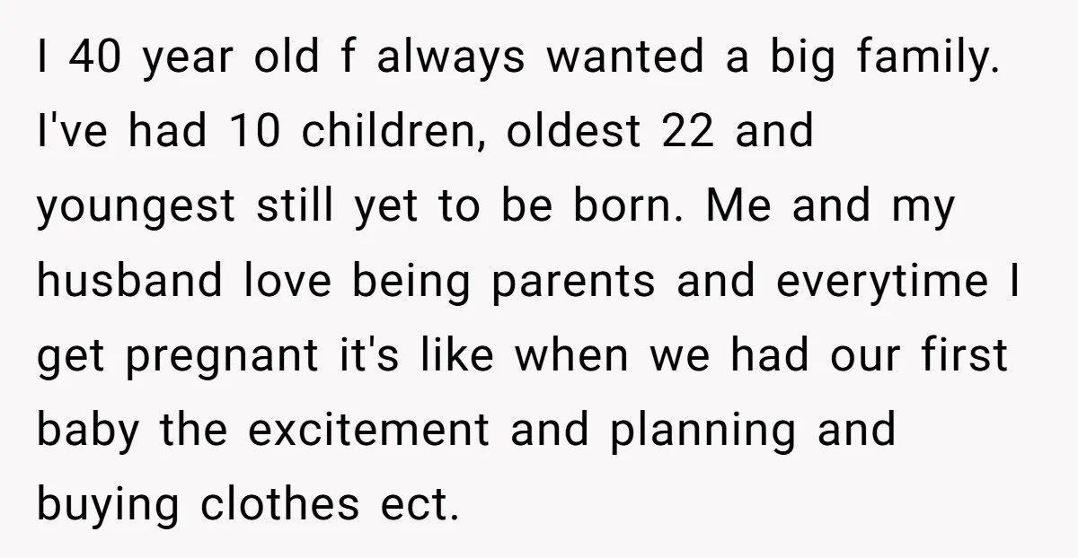 I 40 year old f always wanted a big family. I've had 10 children, oldest 22 and youngest still yet to be born. Me and my husband love being parents...