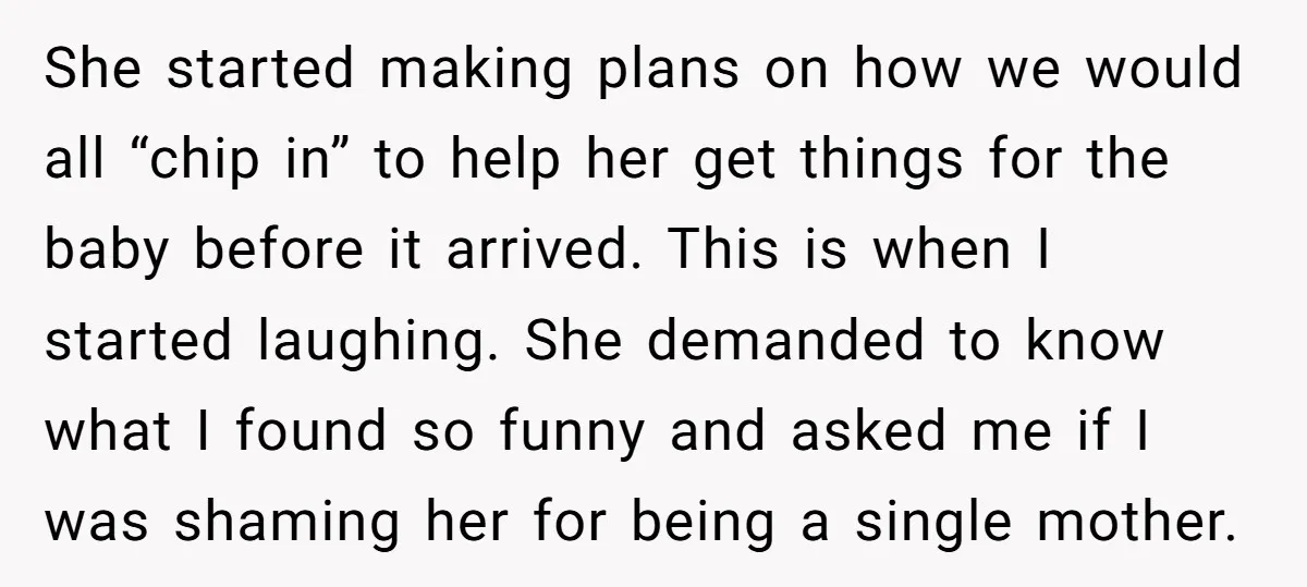 She started making plans on how we would all “chip in” to help her get things for the baby before it arrived. This is when I started laughing. She demanded...