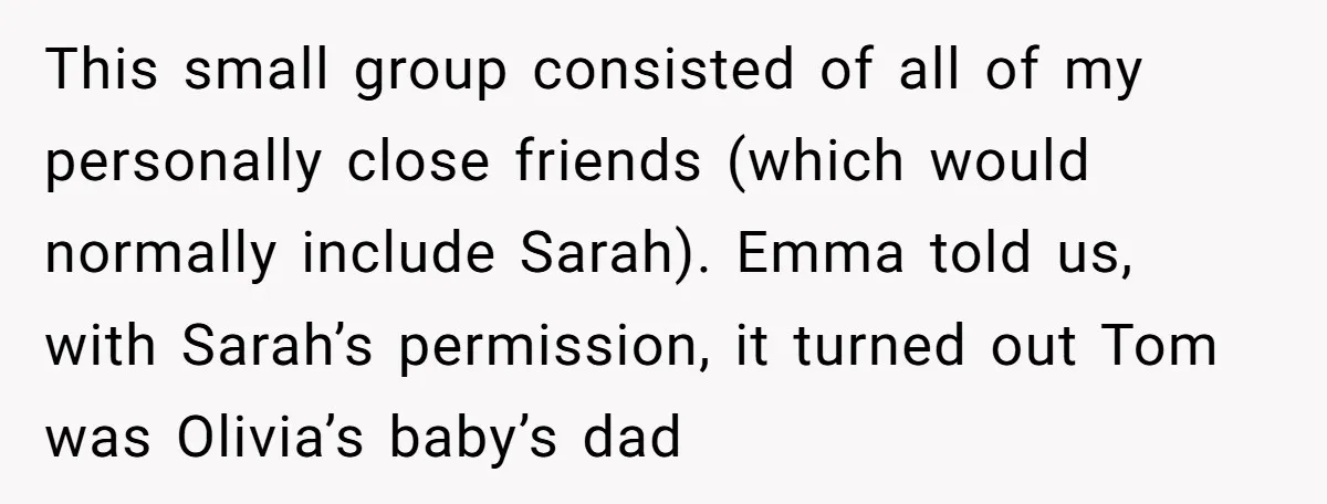 This small group consisted of all of my personally close friends (which would normally include Sarah). Emma told us, with Sarah’s permission, it turned out Tom was Olivia’s baby’s dad