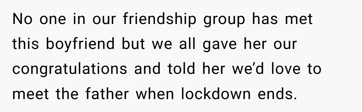 No one in our friendship group has met this boyfriend but we all gave her our congratulations and told her we’d love to meet the father when lockdown ends.