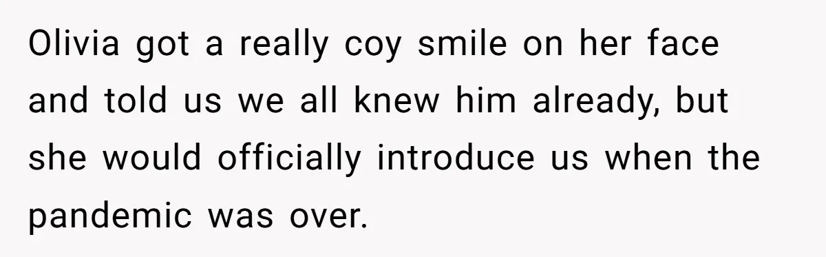 Olivia got a really coy smile on her face and told us we all knew him already, but she would officially introduce us when the pandemic was over.