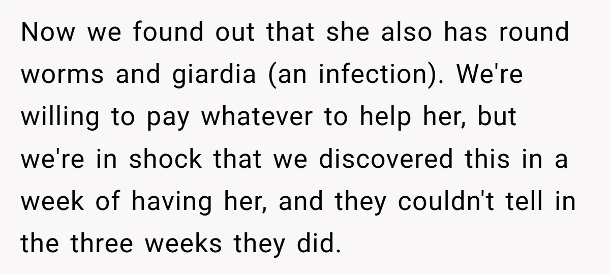 Now we found out that she also has round worms and giardia (an infection). We're willing to pay whatever to help her, but we're in shock that we discovered this...