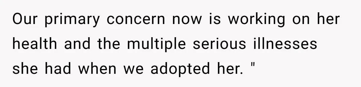 Our primary concern now is working on her health and the multiple serious illnesses she had when we adopted her. "