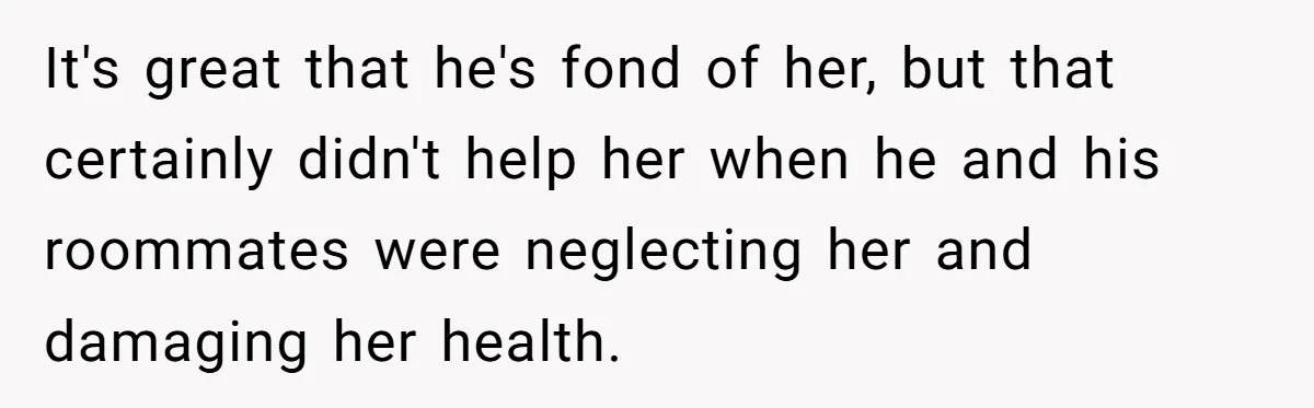 It's great that he's fond of her, but that certainly didn't help her when he and his roommates were neglecting her and damaging her health.