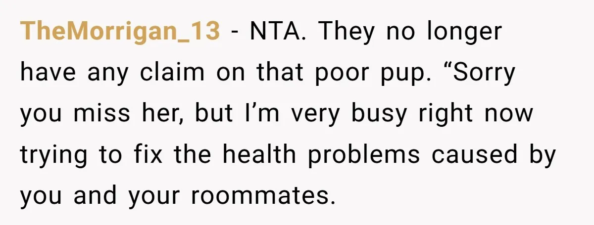 TheMorrigan_13 − NTA. They no longer have any claim on that poor pup. “Sorry you miss her, but I’m very busy right now trying to fix the health problems caused...