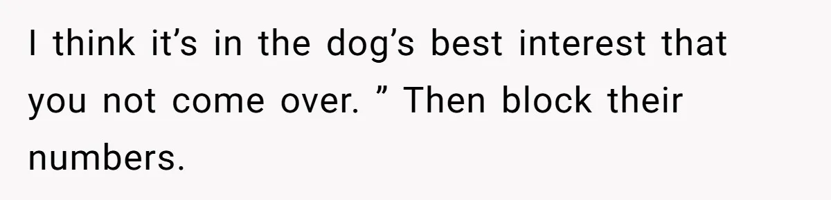 I think it’s in the dog’s best interest that you not come over. ” Then block their numbers.
