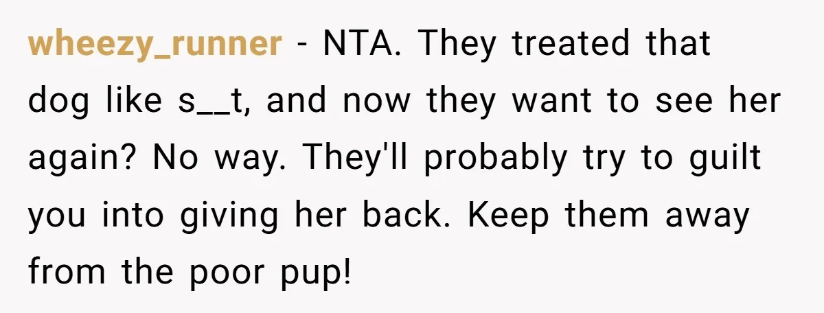 wheezy_runner − NTA. They treated that dog like s__t, and now they want to see her again? No way. They'll probably try to guilt you into giving her back. Keep...
