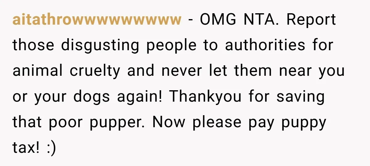 aitathrowwwwwwwww − OMG NTA. Report those disgusting people to authorities for animal cruelty and never let them near you or your dogs again! Thankyou for saving that poor pupper. Now...