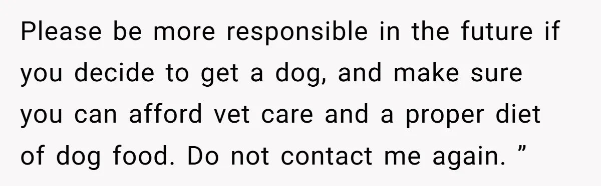 Please be more responsible in the future if you decide to get a dog, and make sure you can afford vet care and a proper diet of dog food. Do...
