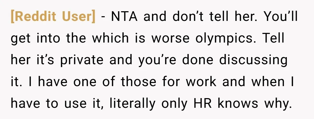 [Reddit User] − NTA and don’t tell her. You’ll get into the which is worse olympics. Tell her it’s private and you’re done discussing it. I have one of those...