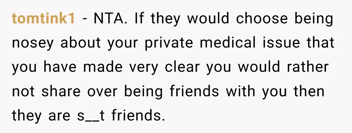 tomtink1 − NTA. If they would choose being nosey about your private medical issue that you have made very clear you would rather not share over being friends with you...