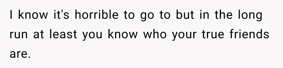 I know it's horrible to go to but in the long run at least you know who your true friends are.