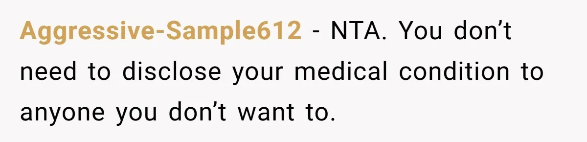 Aggressive-Sample612 − NTA. You don’t need to disclose your medical condition to anyone you don’t want to.