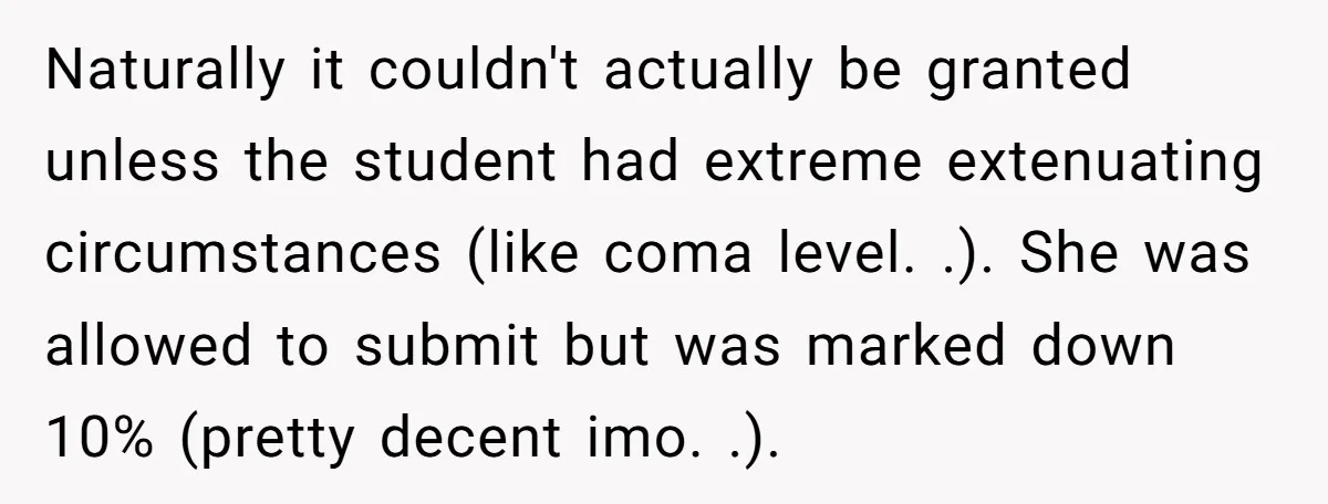 Naturally it couldn't actually be granted unless the student had extreme extenuating circumstances (like coma level. .). She was allowed to submit but was marked down 10% (pretty decent imo....