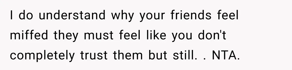 I do understand why your friends feel miffed they must feel like you don't completely trust them but still. . NTA.