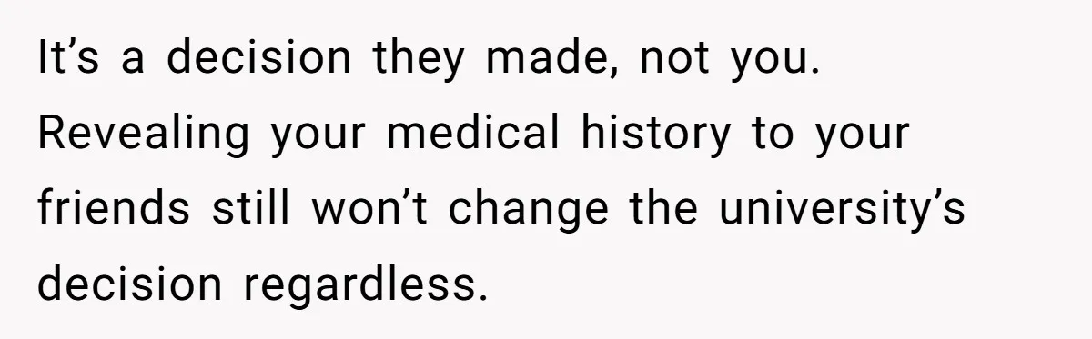 It’s a decision they made, not you. Revealing your medical history to your friends still won’t change the university’s decision regardless.