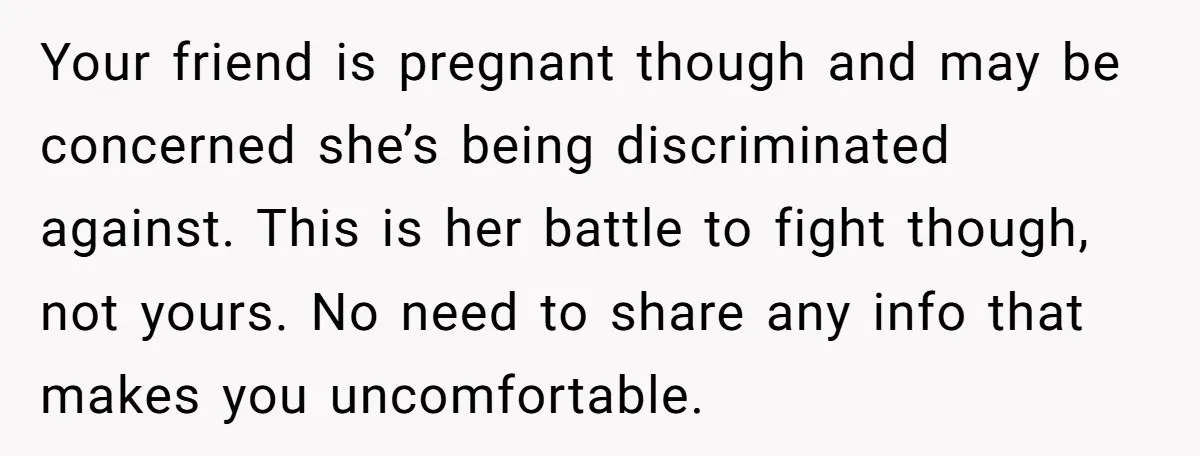 Your friend is pregnant though and may be concerned she’s being discriminated against. This is her battle to fight though, not yours. No need to share any info that makes...