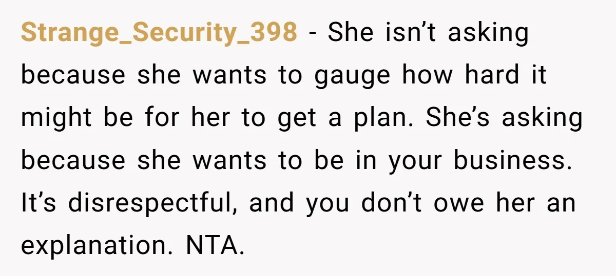 Strange_Security_398 − She isn’t asking because she wants to gauge how hard it might be for her to get a plan. She’s asking because she wants to be in your...