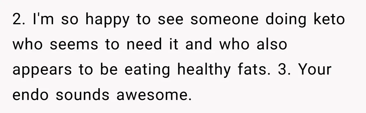 2. I'm so happy to see someone doing keto who seems to need it and who also appears to be eating healthy fats. 3. Your endo sounds awesome.