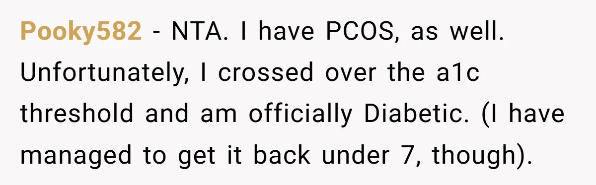 Pooky582 − NTA. I have PCOS, as well. Unfortunately, I crossed over the a1c threshold and am officially Diabetic. (I have managed to get it back under 7, though).