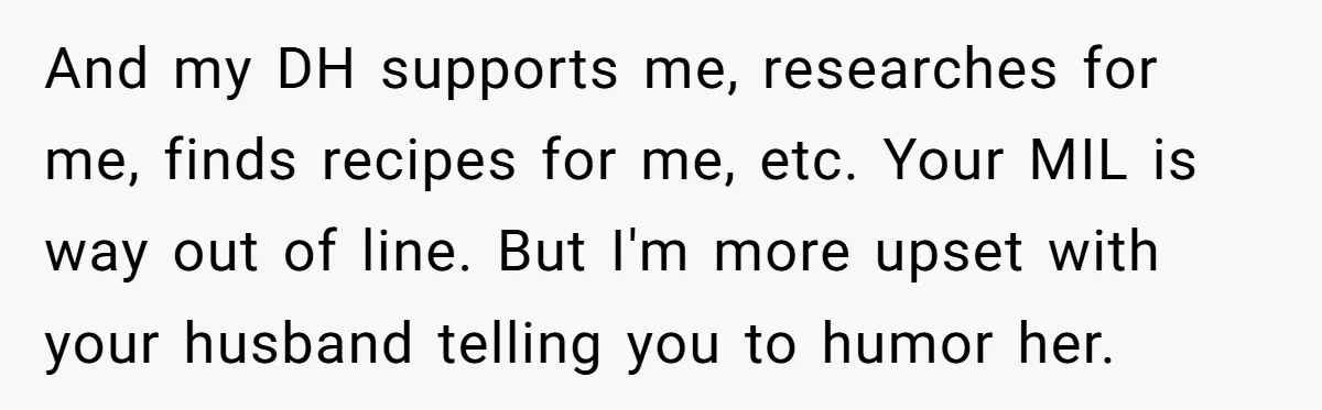 And my DH supports me, researches for me, finds recipes for me, etc. Your MIL is way out of line. But I'm more upset with your husband telling you to...