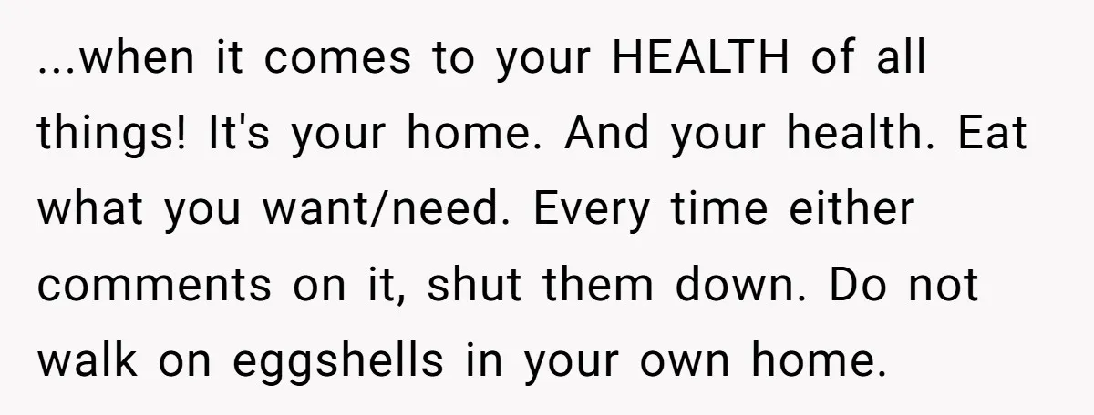...when it comes to your HEALTH of all things! It's your home. And your health. Eat what you want/need. Every time either comments on it, shut them down. Do not...