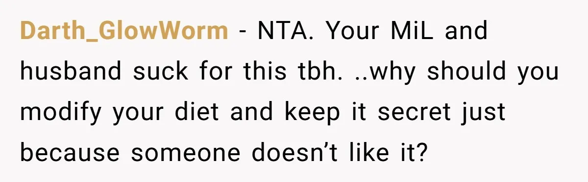 Darth_GlowWorm − NTA. Your MiL and husband suck for this tbh. ..why should you modify your diet and keep it secret just because someone doesn’t like it?