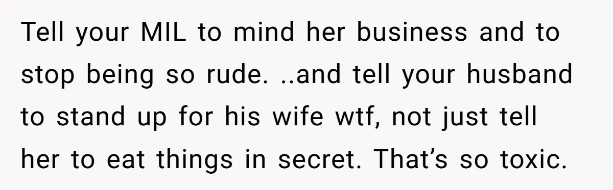 Tell your MIL to mind her business and to stop being so rude. ..and tell your husband to stand up for his wife wtf, not just tell her to eat...