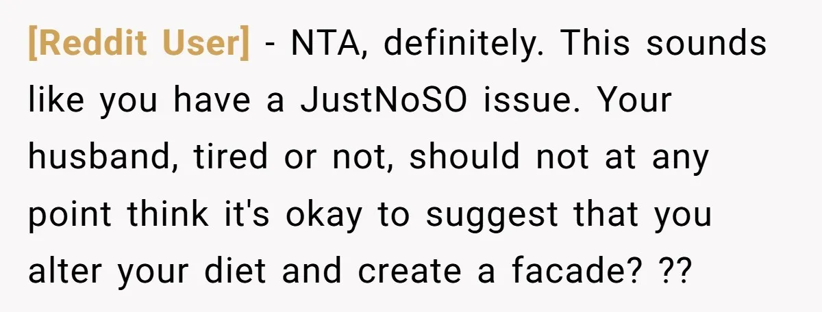 [Reddit User] − NTA, definitely. This sounds like you have a JustNoSO issue. Your husband, tired or not, should not at any point think it's okay to suggest that you...