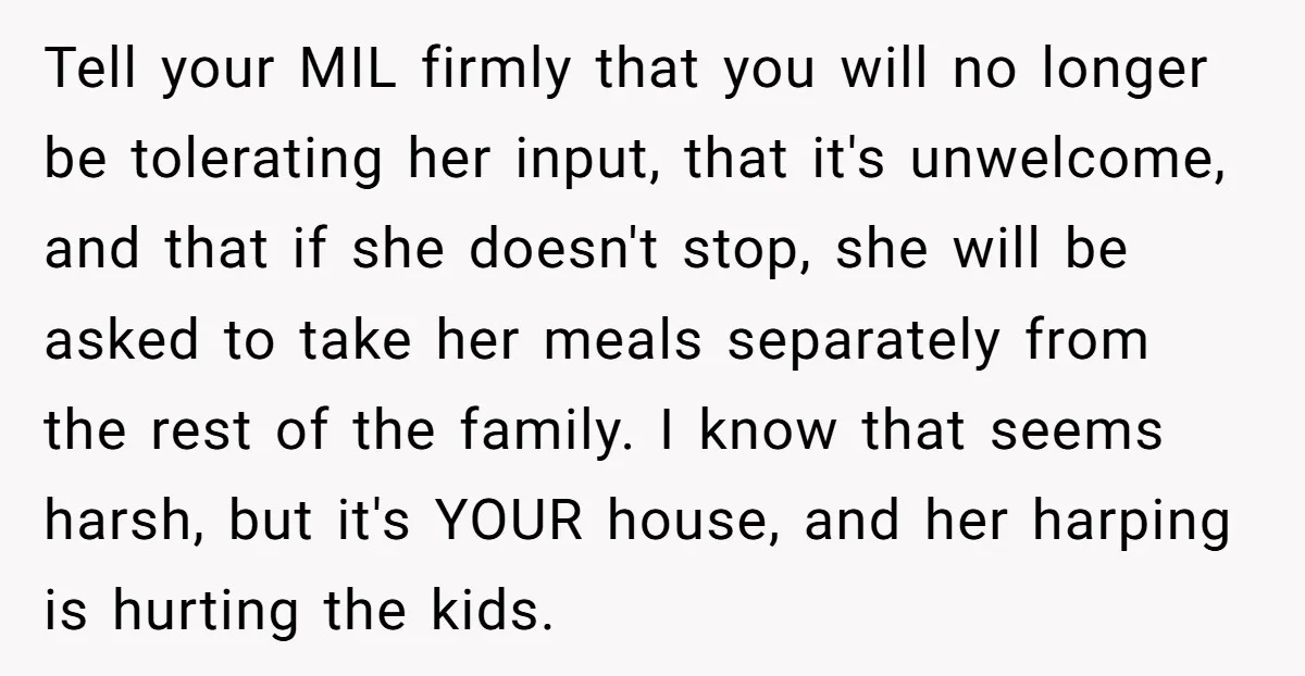 Tell your MIL firmly that you will no longer be tolerating her input, that it's unwelcome, and that if she doesn't stop, she will be asked to take her meals...