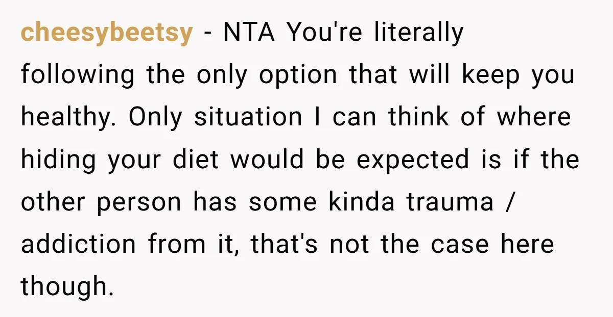cheesybeetsy − NTA You're literally following the only option that will keep you healthy. Only situation I can think of where hiding your diet would be expected is if the...