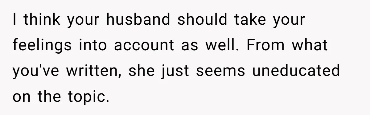 I think your husband should take your feelings into account as well. From what you've written, she just seems uneducated on the topic.
