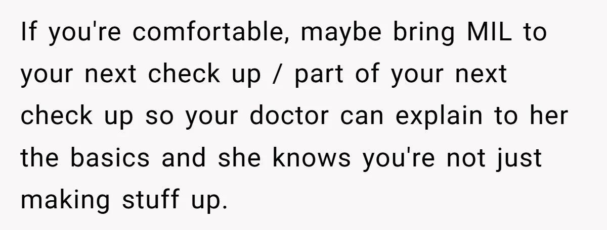 If you're comfortable, maybe bring MIL to your next check up / part of your next check up so your doctor can explain to her the basics and she knows...