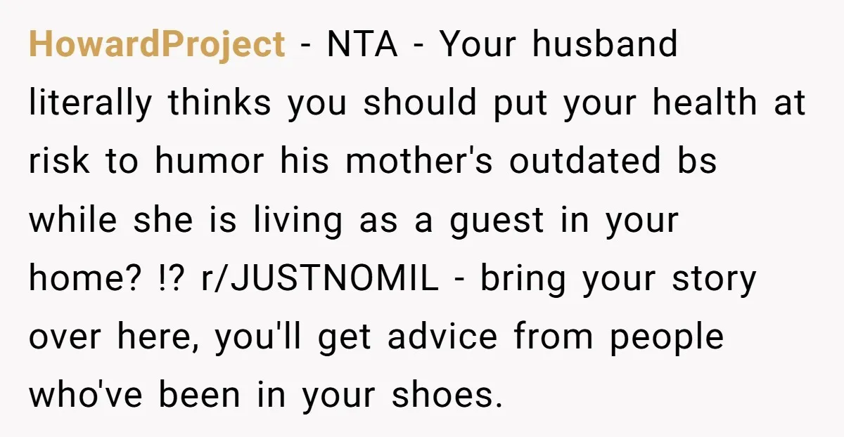 HowardProject − NTA - Your husband literally thinks you should put your health at risk to humor his mother's outdated bs while she is living as a guest in your...